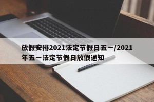 放假安排2021法定节假日五一/2021年五一法定节假日放假通知