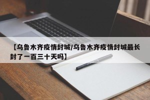 【乌鲁木齐疫情封城/乌鲁木齐疫情封城最长封了一百三十天吗】