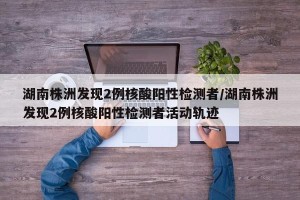 湖南株洲发现2例核酸阳性检测者/湖南株洲发现2例核酸阳性检测者活动轨迹