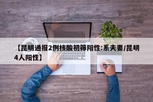 【昆明通报2例核酸初筛阳性:系夫妻/昆明4人阳性】