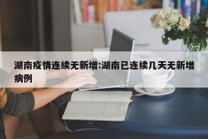 湖南疫情连续无新增:湖南已连续几天无新增病例
