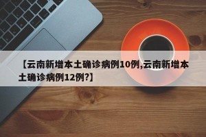 【云南新增本土确诊病例10例,云南新增本土确诊病例12例?】