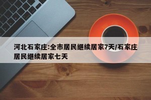 河北石家庄:全市居民继续居家7天/石家庄居民继续居家七天
