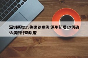 深圳新增19例确诊病例:深圳新增19例确诊病例行动轨迹