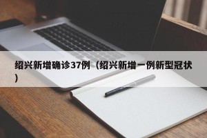 绍兴新增确诊37例（绍兴新增一例新型冠状）