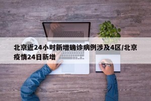 北京近24小时新增确诊病例涉及4区/北京疫情24日新增