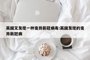 英国又发现一种变异新冠病毒:英国发现的变异新冠病