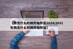 【物流什么时候开始停运2024/2021年物流什么时候开始停运】