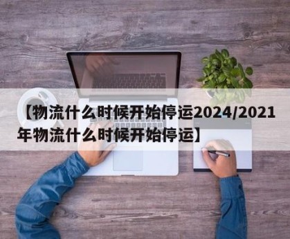 【物流什么时候开始停运2024/2021年物流什么时候开始停运】