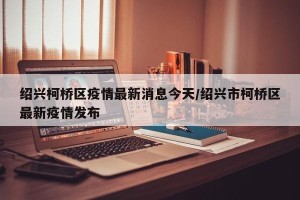 绍兴柯桥区疫情最新消息今天/绍兴市柯桥区最新疫情发布
