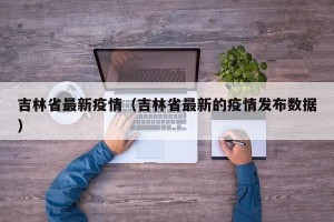 吉林省最新疫情（吉林省最新的疫情发布数据）