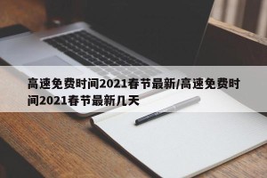 高速免费时间2021春节最新/高速免费时间2021春节最新几天