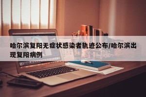 哈尔滨复阳无症状感染者轨迹公布/哈尔滨出现复阳病例