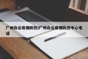 广州白云疫情防控/广州白云疫情防控中心电话