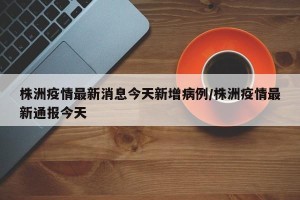 株洲疫情最新消息今天新增病例/株洲疫情最新通报今天