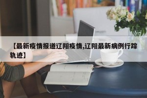 【最新疫情报道辽阳疫情,辽阳最新病例行踪轨迹】