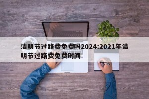 清明节过路费免费吗2024:2021年清明节过路费免费时间