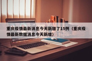 重庆疫情最新消息今天新增了15例（重庆疫情最新数据消息今天新增）