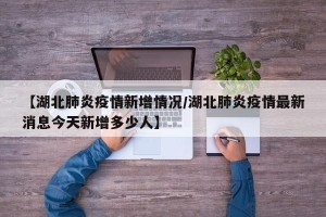 【湖北肺炎疫情新增情况/湖北肺炎疫情最新消息今天新增多少人】