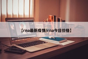 【rna最新疫情/rna今日价格】
