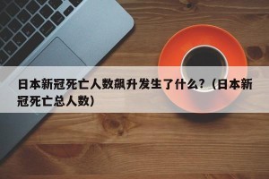 日本新冠死亡人数飙升发生了什么?（日本新冠死亡总人数）