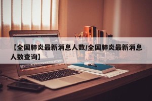 【全国肺炎最新消息人数/全国肺炎最新消息人数查询】