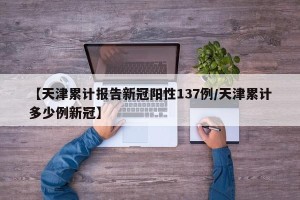 【天津累计报告新冠阳性137例/天津累计多少例新冠】