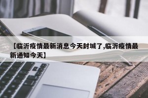 【临沂疫情最新消息今天封城了,临沂疫情最新通知今天】
