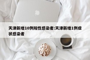 天津新增10例阳性感染者:天津新增1例症状感染者