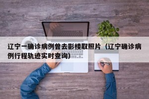 辽宁一确诊病例曾去影楼取照片（辽宁确诊病例行程轨迹实时查询）
