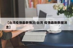 【台湾疫情最新情况/台湾 疫情最新数据消息】