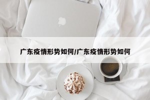 广东疫情形势如何/广东疫情形势如何