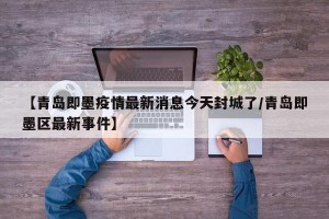 【青岛即墨疫情最新消息今天封城了/青岛即墨区最新事件】