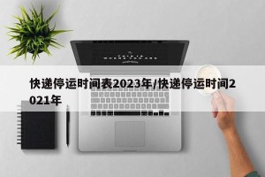 快递停运时间表2023年/快递停运时间2021年