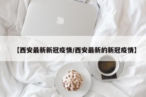 【西安最新新冠疫情/西安最新的新冠疫情】