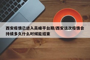 西安疫情已进入高峰平台期/西安这次疫情会持续多久什么时候能结束