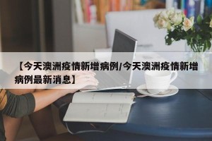 【今天澳洲疫情新增病例/今天澳洲疫情新增病例最新消息】