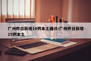 广州昨日新增10例本土确诊/广州昨日新增15例本土