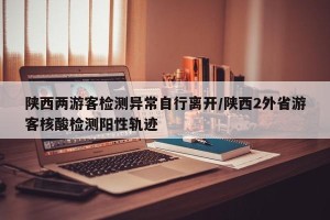 陕西两游客检测异常自行离开/陕西2外省游客核酸检测阳性轨迹