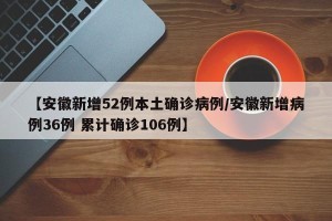 【安徽新增52例本土确诊病例/安徽新增病例36例 累计确诊106例】