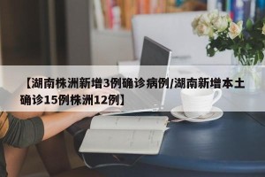 【湖南株洲新增3例确诊病例/湖南新增本土确诊15例株洲12例】