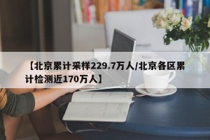 【北京累计采样229.7万人/北京各区累计检测近170万人】