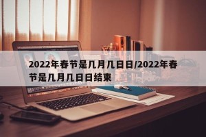 2022年春节是几月几日日/2022年春节是几月几日日结束