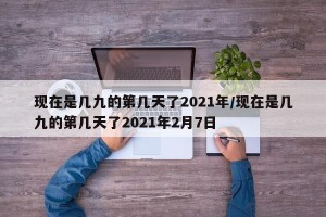 现在是几九的第几天了2021年/现在是几九的第几天了2021年2月7日