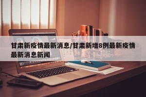 甘肃新疫情最新消息/甘肃新增8例最新疫情最新消息新闻