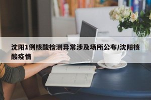 沈阳1例核酸检测异常涉及场所公布/沈阳核酸疫情