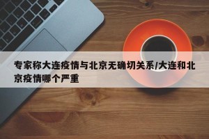 专家称大连疫情与北京无确切关系/大连和北京疫情哪个严重