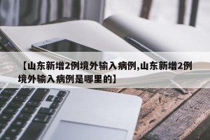 【山东新增2例境外输入病例,山东新增2例境外输入病例是哪里的】