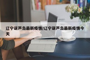 辽宁葫芦岛最新疫情/辽宁葫芦岛最新疫情今天