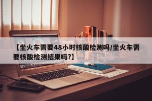 【坐火车需要48小时核酸检测吗/坐火车需要核酸检测结果吗?】